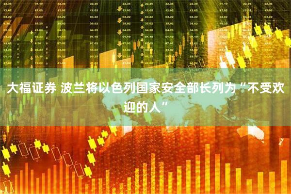 大福证券 波兰将以色列国家安全部长列为“不受欢迎的人”