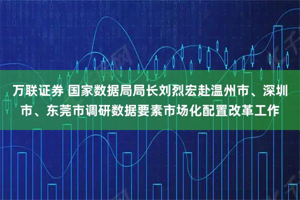 万联证券 国家数据局局长刘烈宏赴温州市、深圳市、东莞市调研数据要素市场化配置改革工作