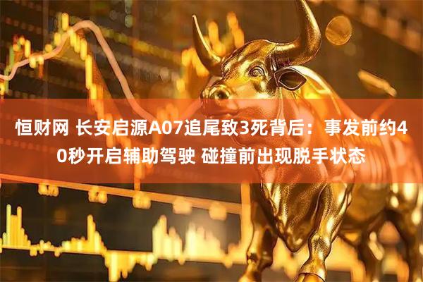 恒财网 长安启源A07追尾致3死背后：事发前约40秒开启辅助驾驶 碰撞前出现脱手状态
