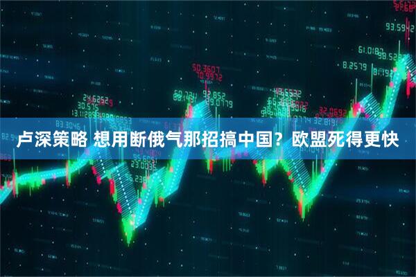 卢深策略 想用断俄气那招搞中国？欧盟死得更快