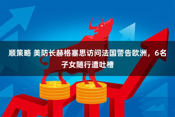 顺策略 美防长赫格塞思访问法国警告欧洲，6名子女随行遭吐槽