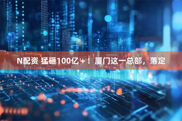 N配资 猛砸100亿＋！厦门这一总部，落定