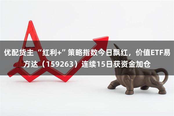 优配货主 “红利+”策略指数今日飘红，价值ETF易方达（159263）连续15日获资金加仓