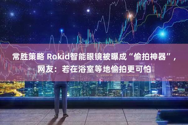 常胜策略 Rokid智能眼镜被曝成“偷拍神器”，网友：若在浴室等地偷拍更可怕