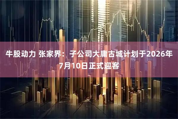 牛股动力 张家界：子公司大庸古城计划于2026年7月10日正式迎客