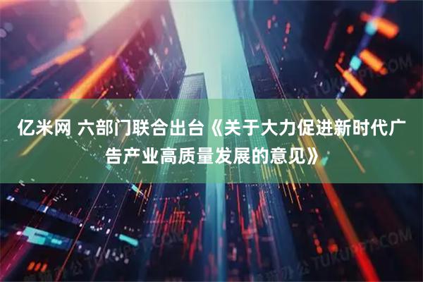 亿米网 六部门联合出台《关于大力促进新时代广告产业高质量发展的意见》