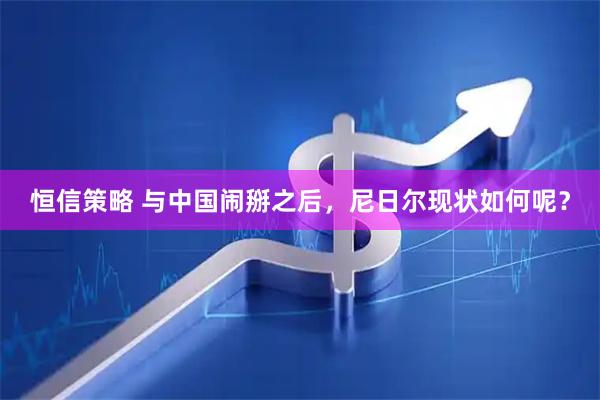恒信策略 与中国闹掰之后，尼日尔现状如何呢？