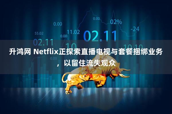升鸿网 Netflix正探索直播电视与套餐捆绑业务，以留住流失观众