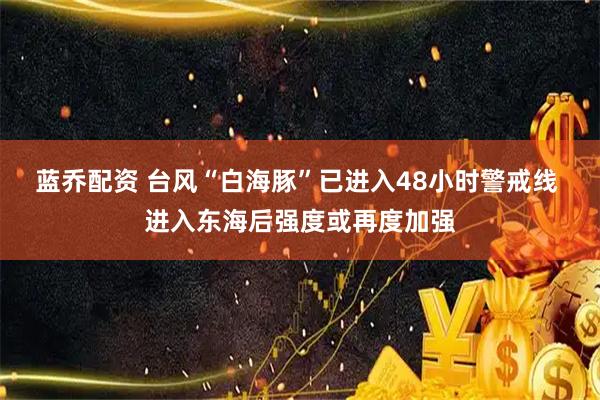 蓝乔配资 台风“白海豚”已进入48小时警戒线 进入东海后强度或再度加强