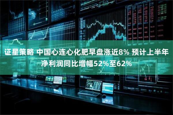 证星策略 中国心连心化肥早盘涨近8% 预计上半年净利润同比增幅52%至62%